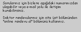 Metin Kutusu: Sorularnz iin bizlere aadaki numarmzdan ulaabilir veya e-mail yolu ile iletiim kurabilirsiniz.

Doktor randevularnz iin site st blmnden "online randevu al" blmn kullannz.